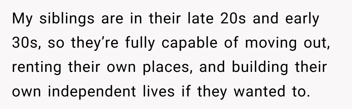 She Refused to Financially Support the Parents Who Never Raised Her My siblings are in their late 20s and early 30s, so they’re fully capable of moving out, renting their own places, and building their own independent lives if they wanted...