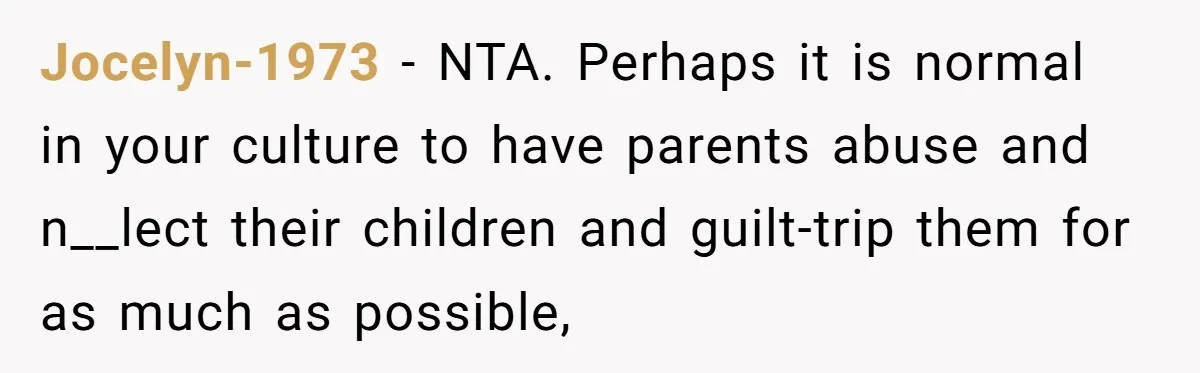She Refused to Financially Support the Parents Who Never Raised Her Jocelyn-1973 − NTA. Perhaps it is normal in your culture to have parents abuse and n__lect their children and guilt-trip them for as much as possible,