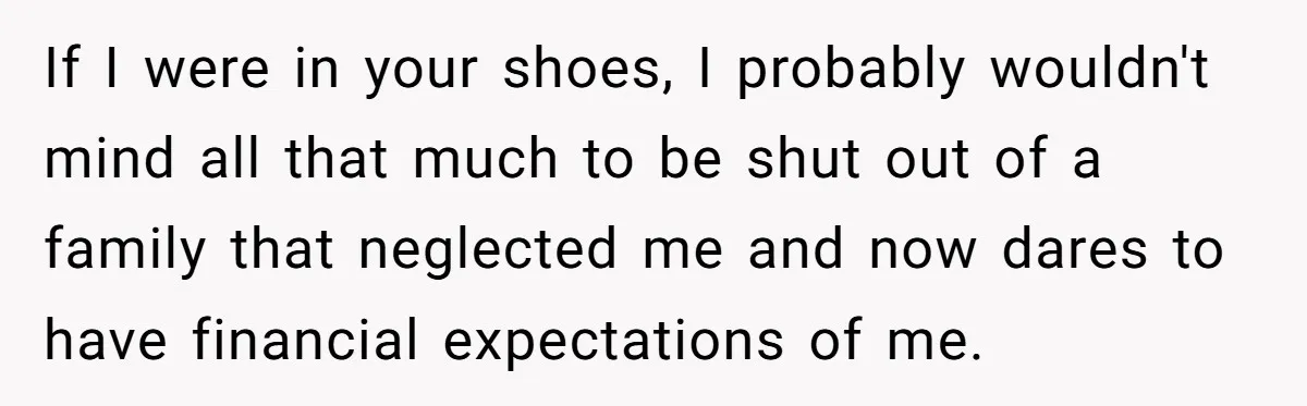 She Refused to Financially Support the Parents Who Never Raised Her If I were in your shoes, I probably wouldn't mind all that much to be shut out of a family that neglected me and now dares to have financial expectations...