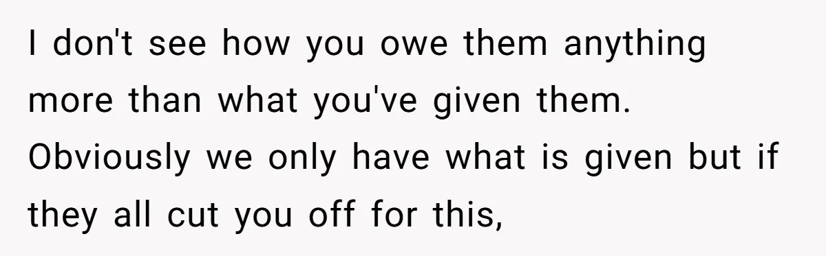 She Refused to Financially Support the Parents Who Never Raised Her I don't see how you owe them anything more than what you've given them. Obviously we only have what is given but if they all cut you off for this,