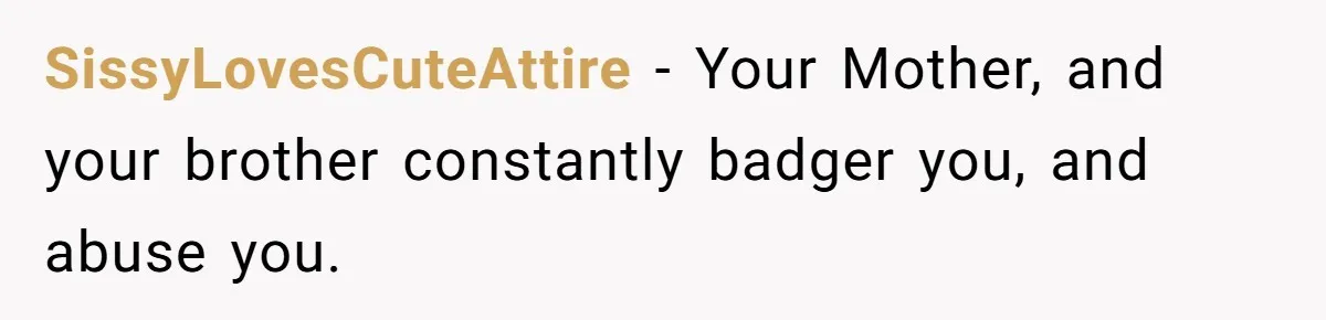 She Refused to Financially Support the Parents Who Never Raised Her SissyLovesCuteAttire − Your Mother, and your brother constantly badger you, and abuse you.