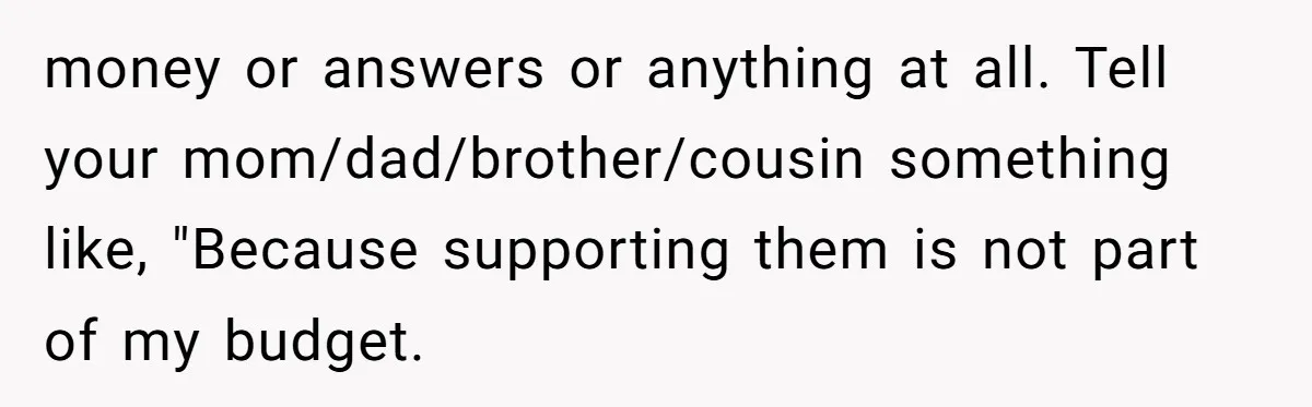 She Refused to Financially Support the Parents Who Never Raised Her money or answers or anything at all. Tell your mom/dad/brother/cousin something like, "Because supporting them is not part of my budget.