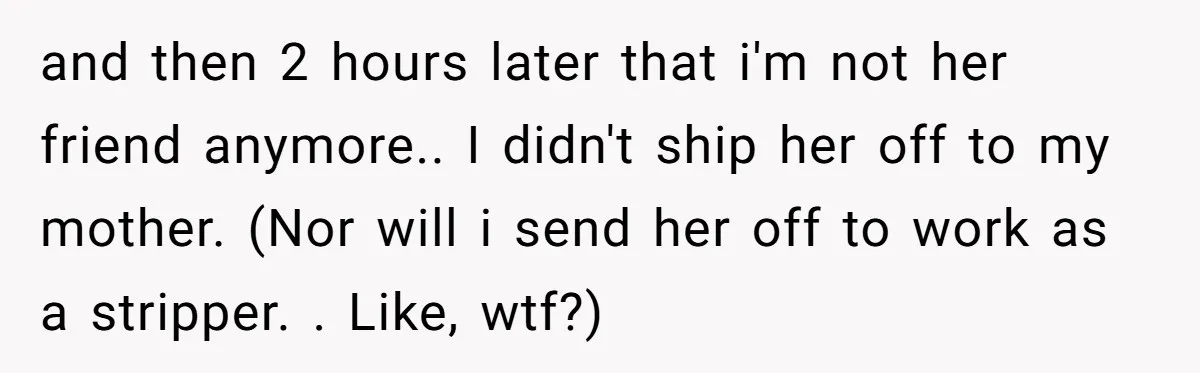 She Refused to Financially Support the Parents Who Never Raised Her and then 2 hours later that i'm not her friend anymore.. I didn't ship her off to my mother. (Nor will i send her off to work as a stripper....