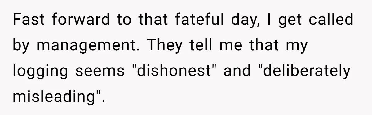 Boss Demands Accurate Time Logging to Catch ‘Dishonesty’ - Employee Complies, Overtime Explodes Fast forward to that fateful day, I get called by management. They tell me that my logging seems "dishonest" and "deliberately misleading".