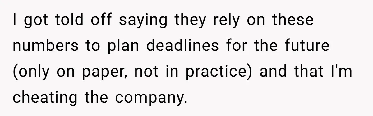 Boss Demands Accurate Time Logging to Catch ‘Dishonesty’ - Employee Complies, Overtime Explodes I got told off saying they rely on these numbers to plan deadlines for the future (only on paper, not in practice) and that I'm cheating the company.