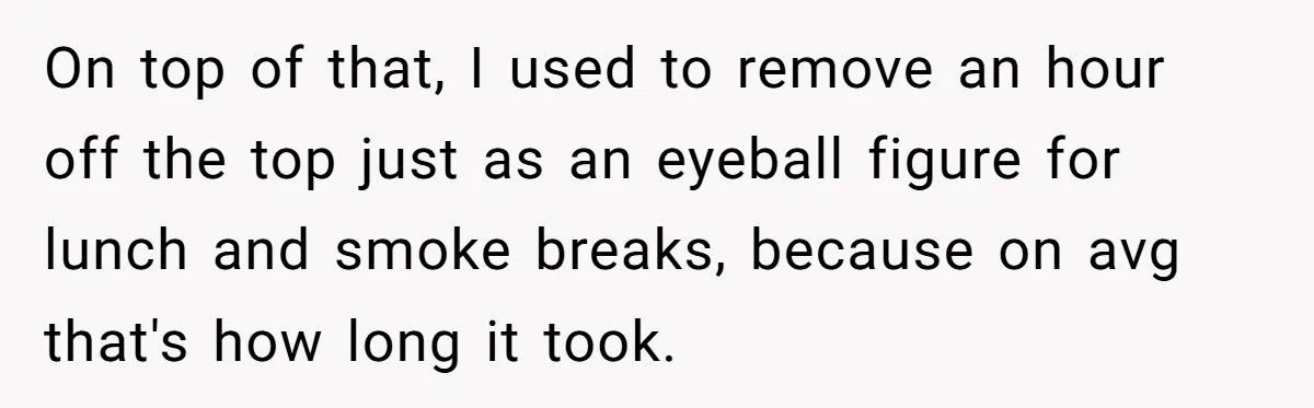 Boss Demands Accurate Time Logging to Catch ‘Dishonesty’ - Employee Complies, Overtime Explodes On top of that, I used to remove an hour off the top just as an eyeball figure for lunch and smoke breaks, because on avg that's how long it...