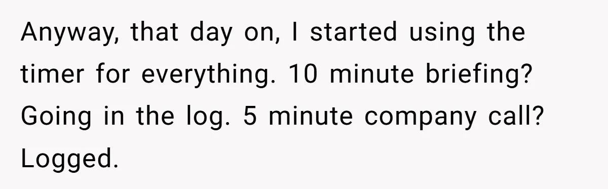 Boss Demands Accurate Time Logging to Catch ‘Dishonesty’ - Employee Complies, Overtime Explodes Anyway, that day on, I started using the timer for everything. 10 minute briefing? Going in the log. 5 minute company call? Logged.