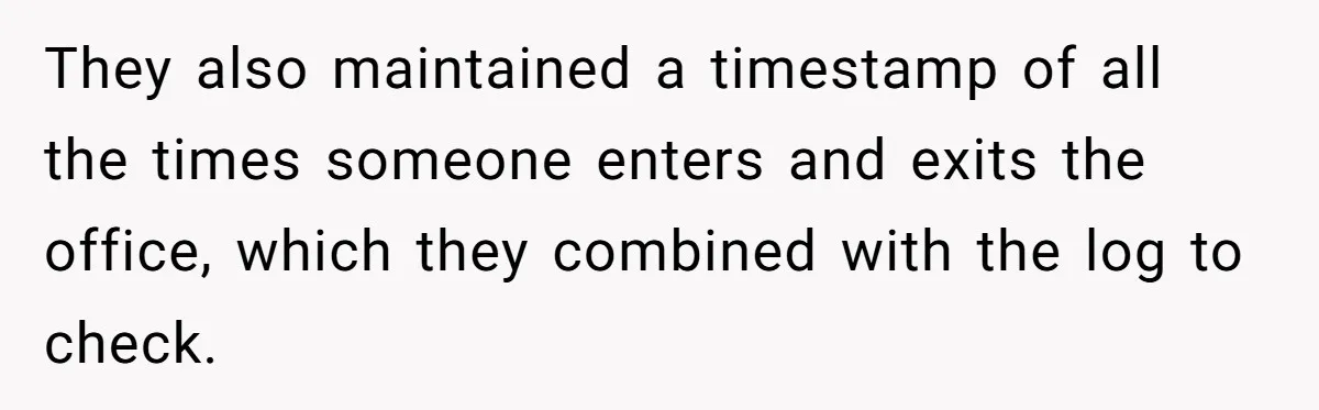 Boss Demands Accurate Time Logging to Catch ‘Dishonesty’ - Employee Complies, Overtime Explodes They also maintained a timestamp of all the times someone enters and exits the office, which they combined with the log to check.