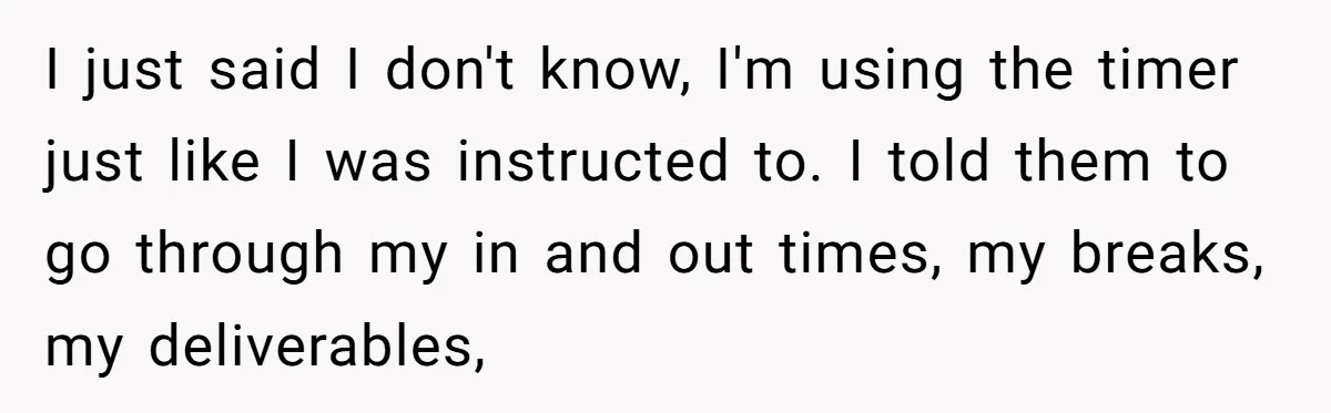 Boss Demands Accurate Time Logging to Catch ‘Dishonesty’ - Employee Complies, Overtime Explodes I just said I don't know, I'm using the timer just like I was instructed to. I told them to go through my in and out times, my breaks, my...