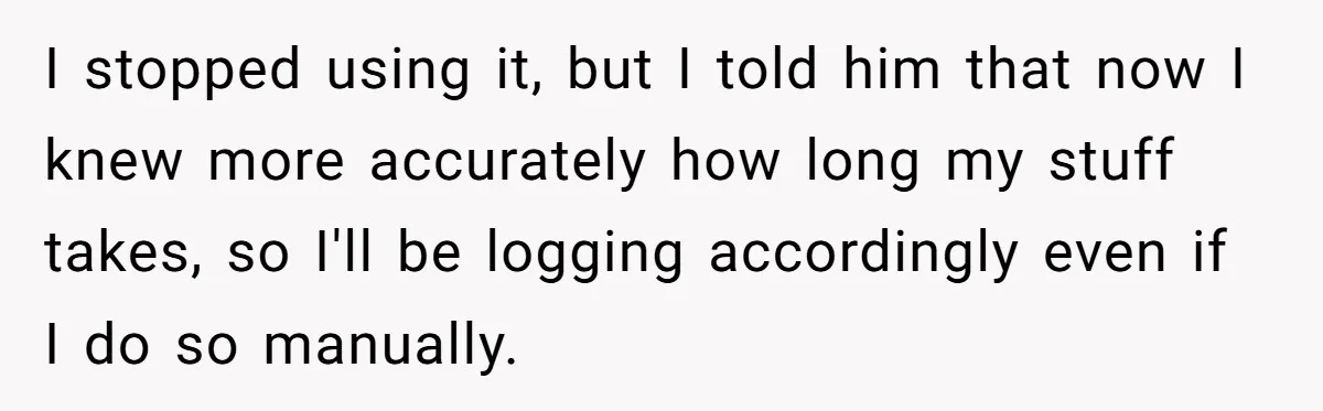 Boss Demands Accurate Time Logging to Catch ‘Dishonesty’ - Employee Complies, Overtime Explodes I stopped using it, but I told him that now I knew more accurately how long my stuff takes, so I'll be logging accordingly even if I do so manually.