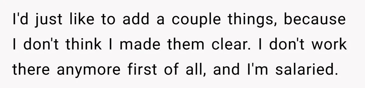 Boss Demands Accurate Time Logging to Catch ‘Dishonesty’ - Employee Complies, Overtime Explodes I'd just like to add a couple things, because I don't think I made them clear. I don't work there anymore first of all, and I'm salaried.