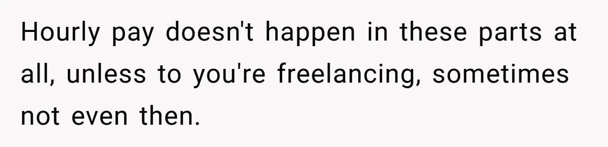 Boss Demands Accurate Time Logging to Catch ‘Dishonesty’ - Employee Complies, Overtime Explodes Hourly pay doesn't happen in these parts at all, unless to you're freelancing, sometimes not even then.