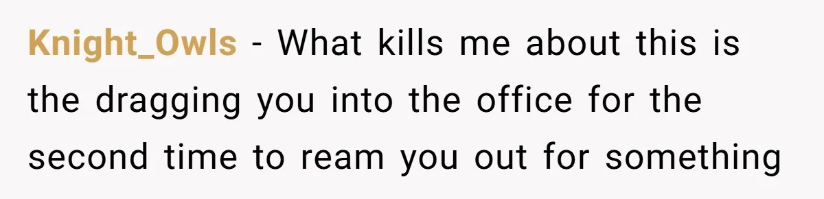 Boss Demands Accurate Time Logging to Catch ‘Dishonesty’ - Employee Complies, Overtime Explodes Knight_Owls − What kills me about this is the dragging you into the office for the second time to ream you out for something
