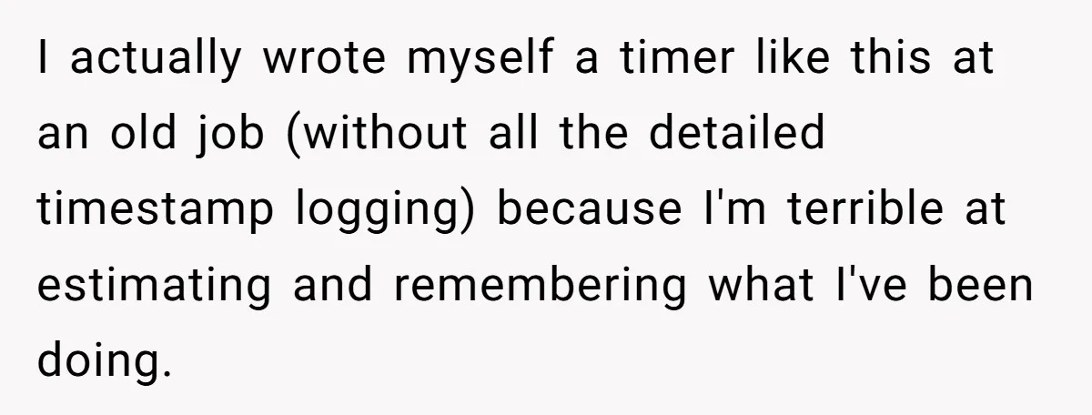 Boss Demands Accurate Time Logging to Catch ‘Dishonesty’ - Employee Complies, Overtime Explodes I actually wrote myself a timer like this at an old job (without all the detailed timestamp logging) because I'm terrible at estimating and remembering what I've been doing.