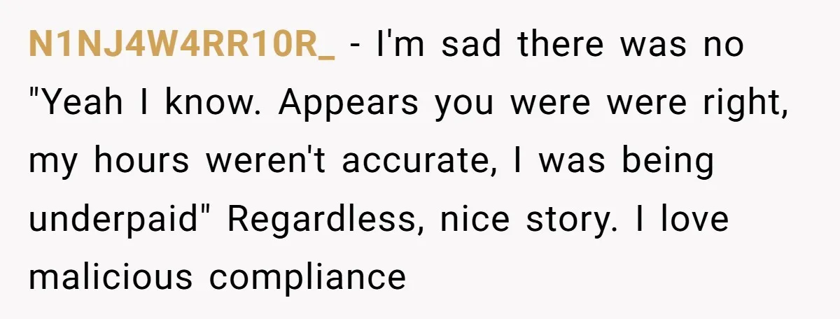 Boss Demands Accurate Time Logging to Catch ‘Dishonesty’ - Employee Complies, Overtime Explodes N1NJ4W4RR10R_ − I'm sad there was no "Yeah I know. Appears you were were right, my hours weren't accurate, I was being underpaid" Regardless, nice story. I love malicious compliance