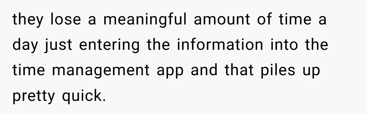 Boss Demands Accurate Time Logging to Catch ‘Dishonesty’ - Employee Complies, Overtime Explodes they lose a meaningful amount of time a day just entering the information into the time management app and that piles up pretty quick.