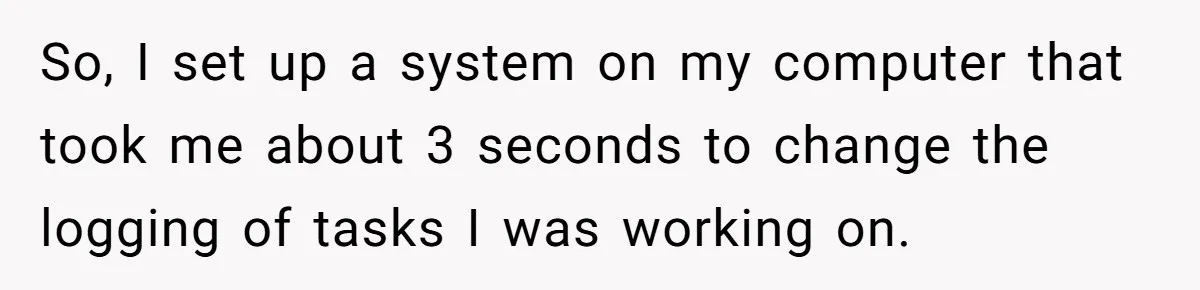 Boss Demands Accurate Time Logging to Catch ‘Dishonesty’ - Employee Complies, Overtime Explodes So, I set up a system on my computer that took me about 3 seconds to change the logging of tasks I was working on.