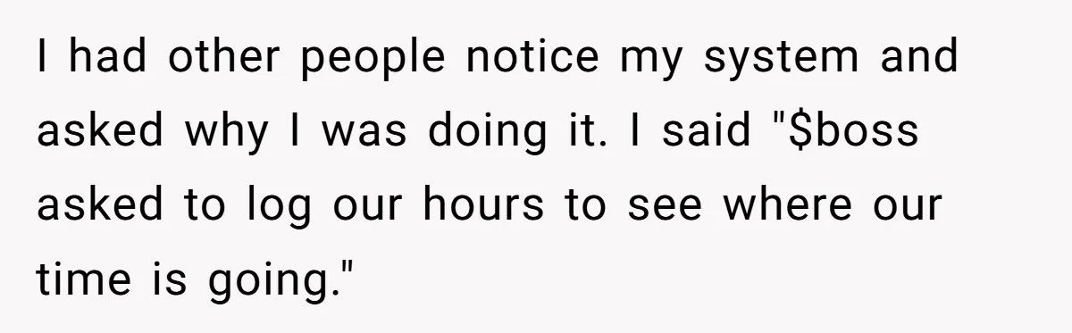 Boss Demands Accurate Time Logging to Catch ‘Dishonesty’ - Employee Complies, Overtime Explodes I had other people notice my system and asked why I was doing it. I said "$boss asked to log our hours to see where our time is going."