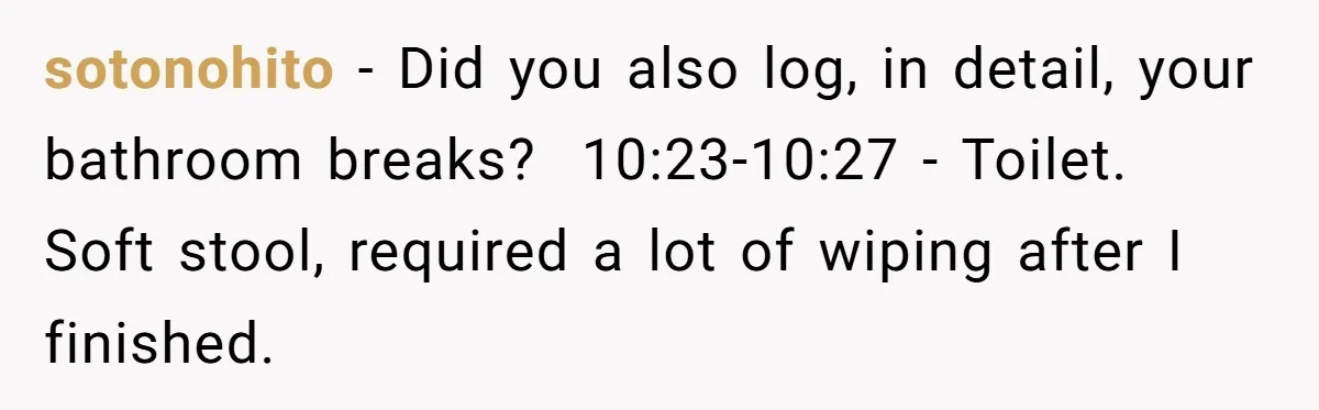 Boss Demands Accurate Time Logging to Catch ‘Dishonesty’ - Employee Complies, Overtime Explodes sotonohito − Did you also log, in detail, your bathroom breaks? 10:23-10:27 - Toilet. Soft stool, required a lot of wiping after I finished.