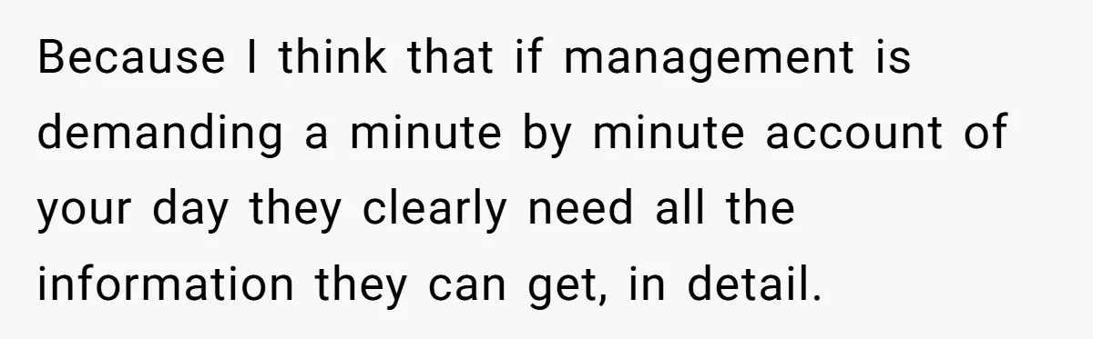 Boss Demands Accurate Time Logging to Catch ‘Dishonesty’ - Employee Complies, Overtime Explodes Because I think that if management is demanding a minute by minute account of your day they clearly need all the information they can get, in detail.