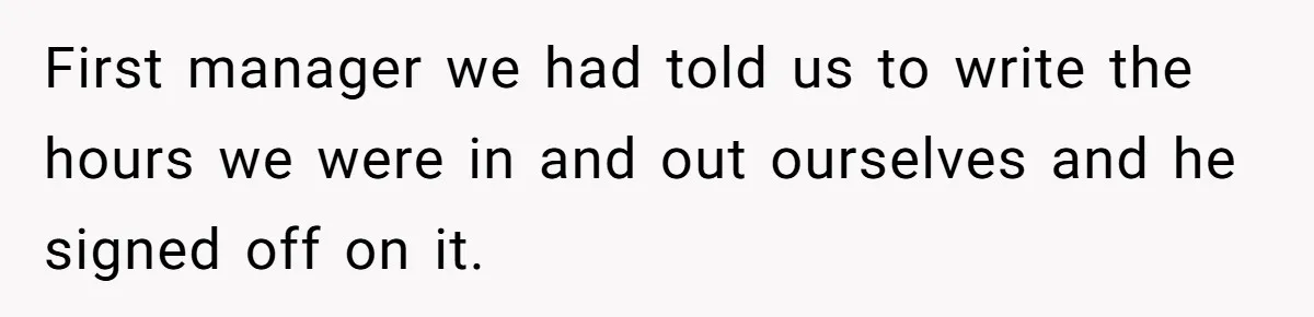 Boss Demands Accurate Time Logging to Catch ‘Dishonesty’ - Employee Complies, Overtime Explodes First manager we had told us to write the hours we were in and out ourselves and he signed off on it.