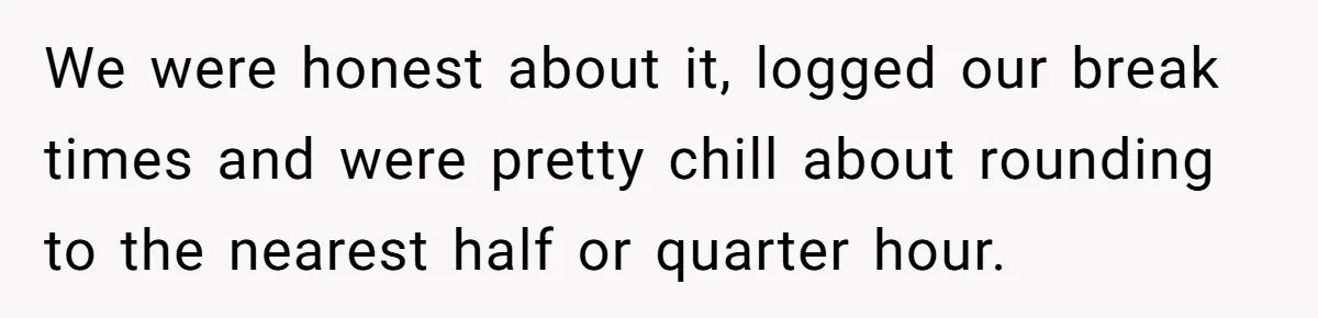 Boss Demands Accurate Time Logging to Catch ‘Dishonesty’ - Employee Complies, Overtime Explodes We were honest about it, logged our break times and were pretty chill about rounding to the nearest half or quarter hour.
