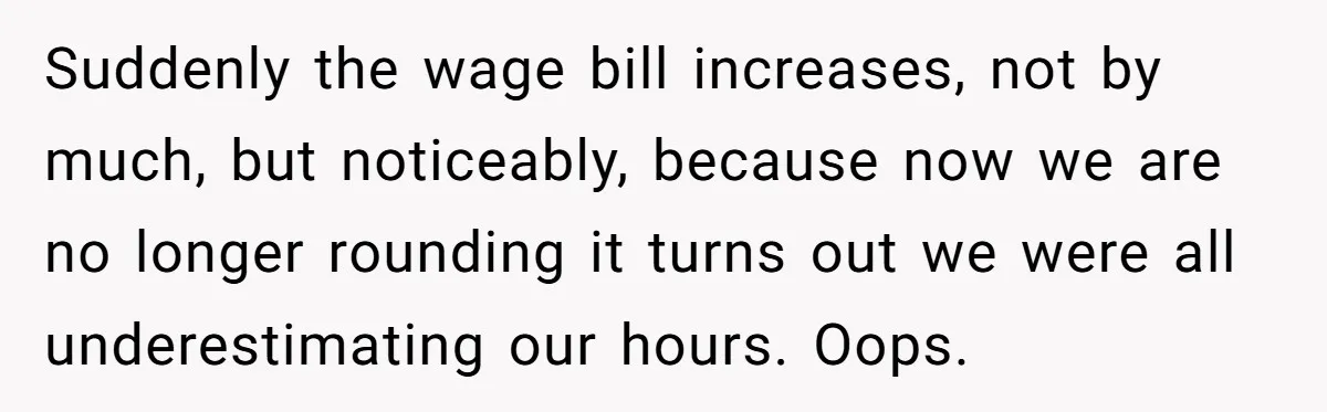 Boss Demands Accurate Time Logging to Catch ‘Dishonesty’ - Employee Complies, Overtime Explodes Suddenly the wage bill increases, not by much, but noticeably, because now we are no longer rounding it turns out we were all underestimating our hours. Oops.