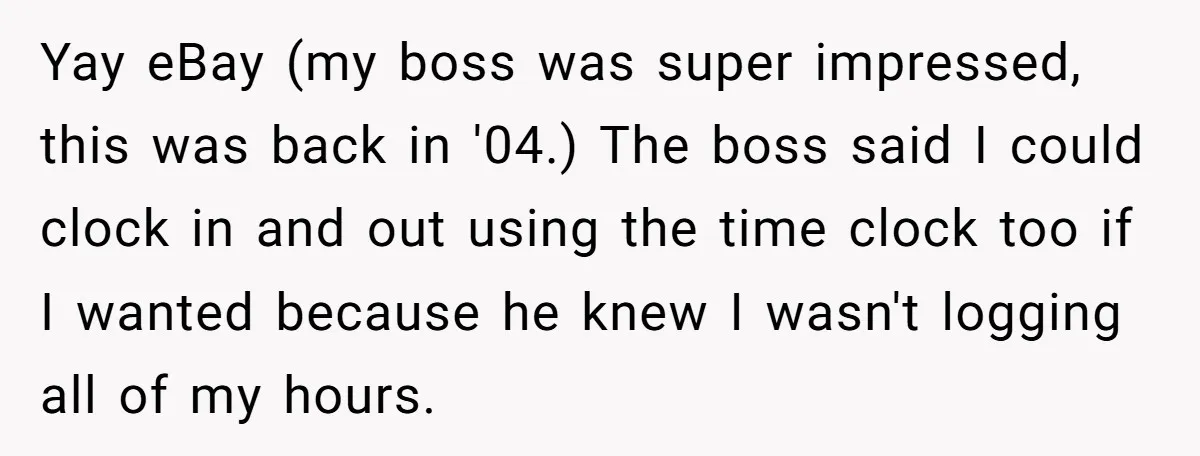 Boss Demands Accurate Time Logging to Catch ‘Dishonesty’ - Employee Complies, Overtime Explodes Yay eBay (my boss was super impressed, this was back in '04.) The boss said I could clock in and out using the time clock too if I wanted because...