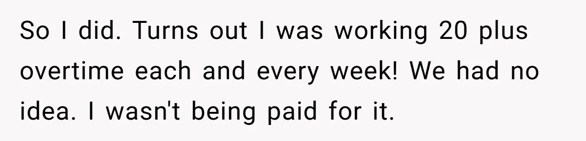 Boss Demands Accurate Time Logging to Catch ‘Dishonesty’ - Employee Complies, Overtime Explodes So I did. Turns out I was working 20 plus overtime each and every week! We had no idea. I wasn't being paid for it.