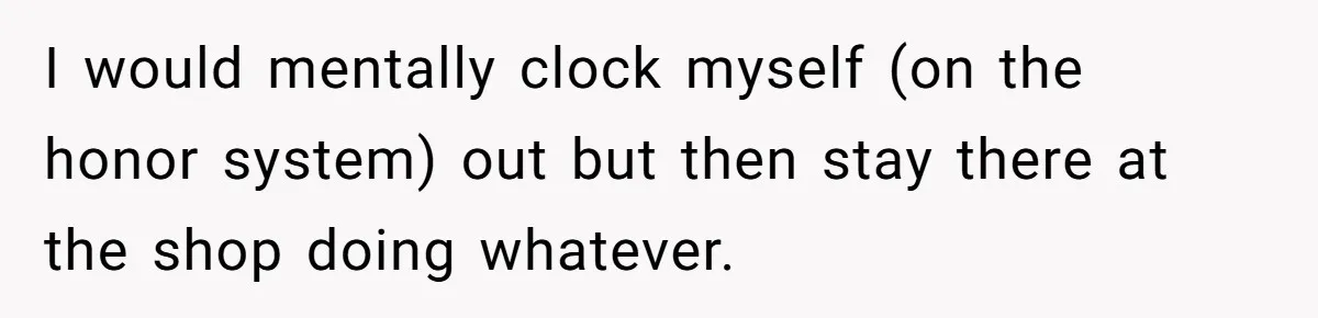 Boss Demands Accurate Time Logging to Catch ‘Dishonesty’ - Employee Complies, Overtime Explodes I would mentally clock myself (on the honor system) out but then stay there at the shop doing whatever.