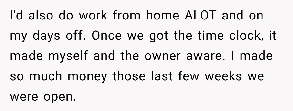 Boss Demands Accurate Time Logging to Catch ‘Dishonesty’ - Employee Complies, Overtime Explodes I'd also do work from home ALOT and on my days off. Once we got the time clock, it made myself and the owner aware. I made so much money...