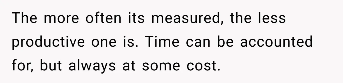 Boss Demands Accurate Time Logging to Catch ‘Dishonesty’ - Employee Complies, Overtime Explodes The more often its measured, the less productive one is. Time can be accounted for, but always at some cost.
