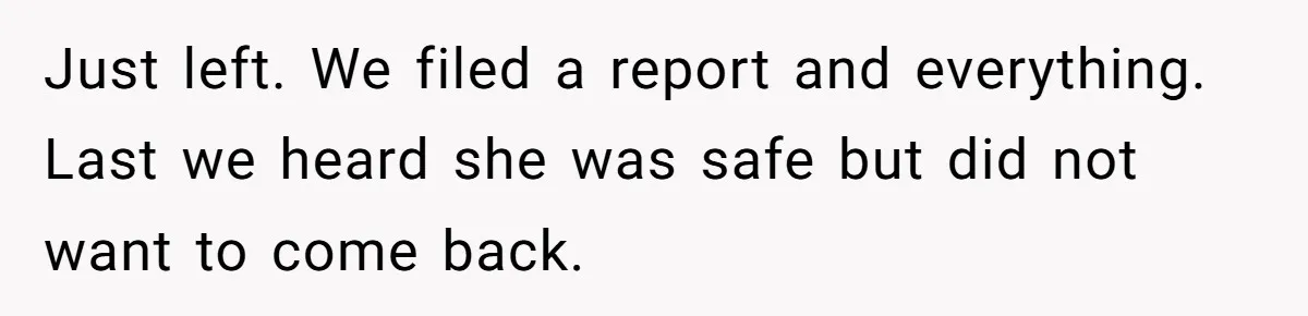 Woman Wants Divorce After Husband Suddenly Decides To Raise Three Abandoned Kids Without Her Consent Just left. We filed a report and everything. Last we heard she was safe but did not want to come back.
