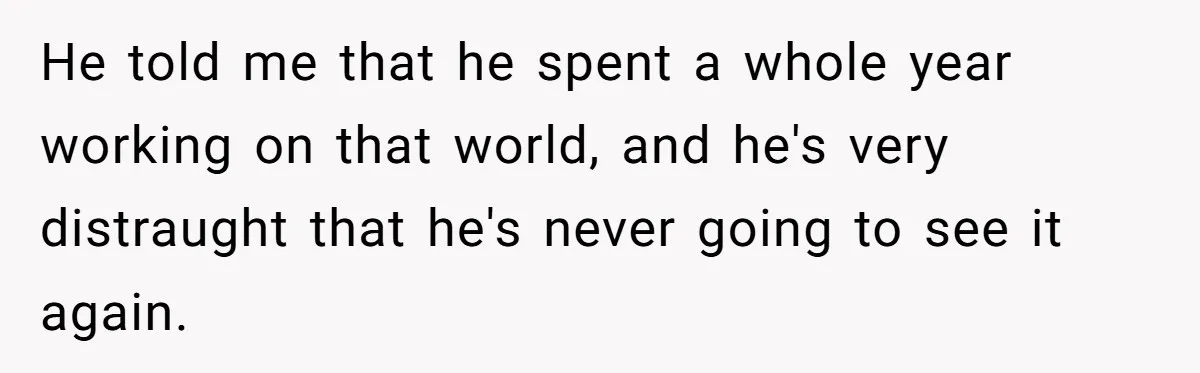 Son’s Year-Long Minecraft Project Deleted Over Wake-Up Issues - Was It Too Far? He told me that he spent a whole year working on that world, and he's very distraught that he's never going to see it again.