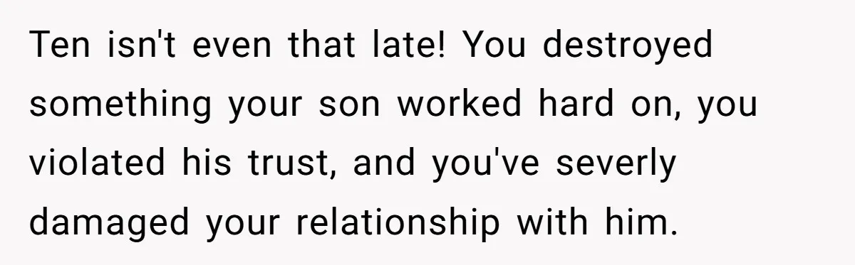 Son’s Year-Long Minecraft Project Deleted Over Wake-Up Issues - Was It Too Far? Ten isn't even that late! You destroyed something your son worked hard on, you violated his trust, and you've severly damaged your relationship with him.