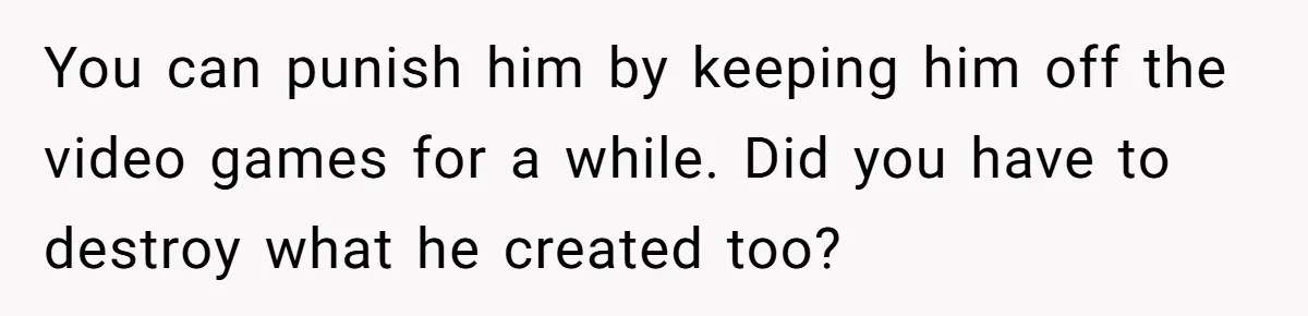 Son’s Year-Long Minecraft Project Deleted Over Wake-Up Issues - Was It Too Far? You can punish him by keeping him off the video games for a while. Did you have to destroy what he created too?