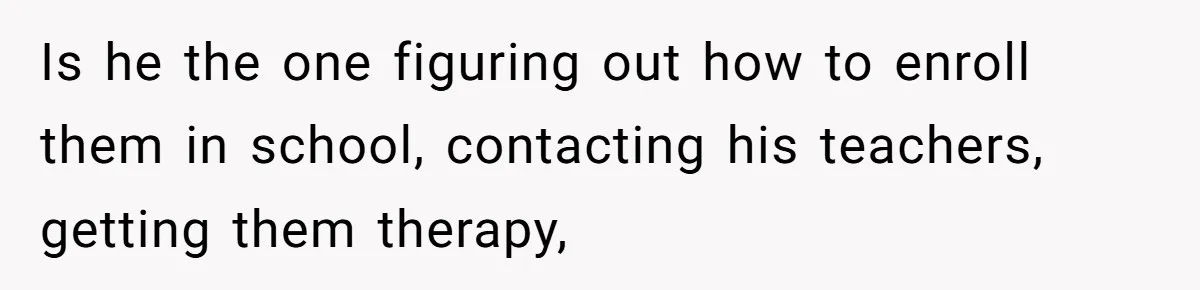 Woman Wants Divorce After Husband Suddenly Decides To Raise Three Abandoned Kids Without Her Consent Is he the one figuring out how to enroll them in school, contacting his teachers, getting them therapy,