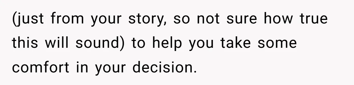 Woman Wants Divorce After Husband Suddenly Decides To Raise Three Abandoned Kids Without Her Consent (just from your story, so not sure how true this will sound) to help you take some comfort in your decision.