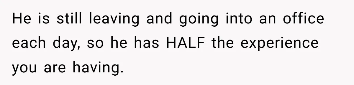 Woman Wants Divorce After Husband Suddenly Decides To Raise Three Abandoned Kids Without Her Consent He is still leaving and going into an office each day, so he has HALF the experience you are having.