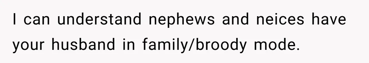 Woman Wants Divorce After Husband Suddenly Decides To Raise Three Abandoned Kids Without Her Consent I can understand nephews and neices have your husband in family/broody mode.