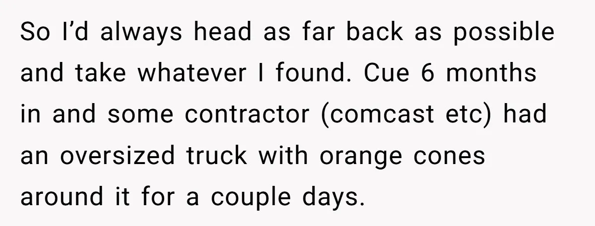 So I’d always head as far back as possible and take whatever I found. Cue 6 months in and some contractor (comcast etc) had an oversized truck with orange cones...