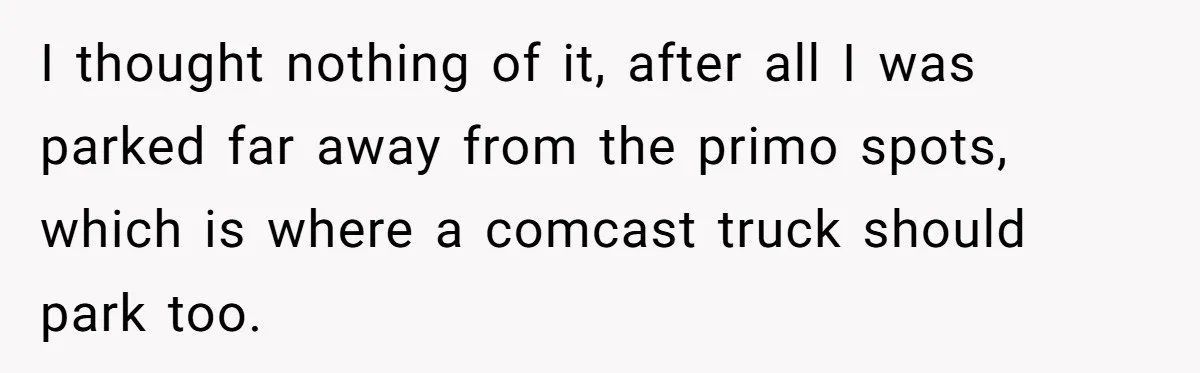 I thought nothing of it, after all I was parked far away from the primo spots, which is where a comcast truck should park too.