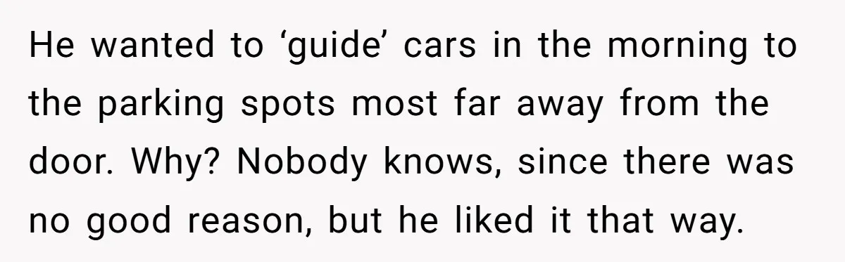 He wanted to ‘guide’ cars in the morning to the parking spots most far away from the door. Why? Nobody knows, since there was no good reason, but he liked...
