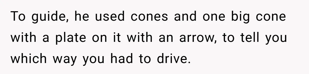 To guide, he used cones and one big cone with a plate on it with an arrow, to tell you which way you had to drive.