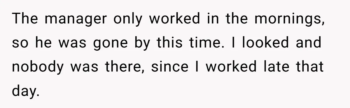 The manager only worked in the mornings, so he was gone by this time. I looked and nobody was there, since I worked late that day.