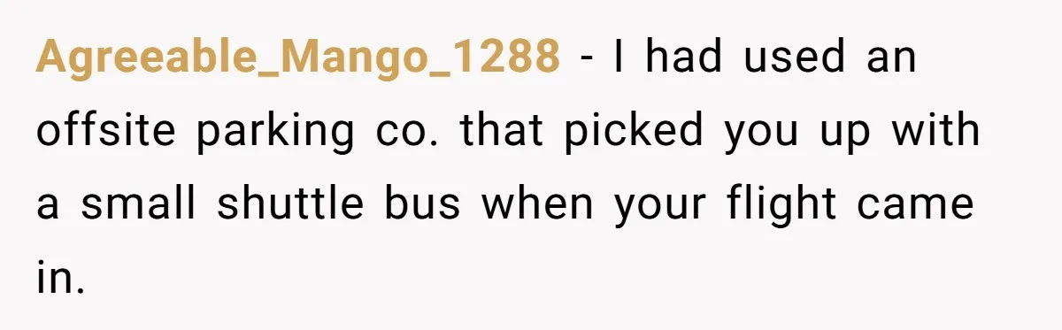 Agreeable_Mango_1288 − I had used an offsite parking co. that picked you up with a small shuttle bus when your flight came in.