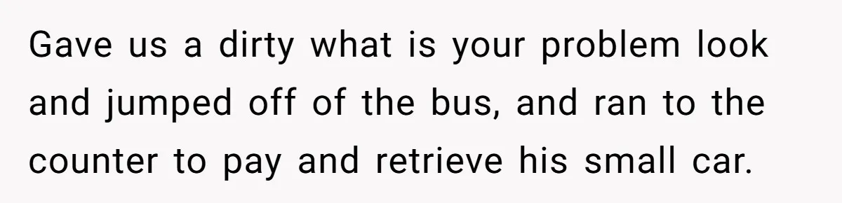 Gave us a dirty what is your problem look and jumped off of the bus, and ran to the counter to pay and retrieve his small car.