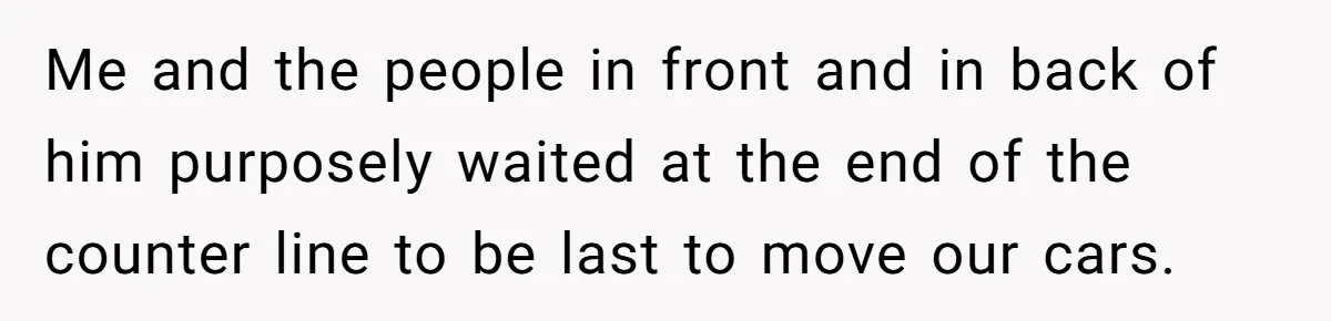 Me and the people in front and in back of him purposely waited at the end of the counter line to be last to move our cars.