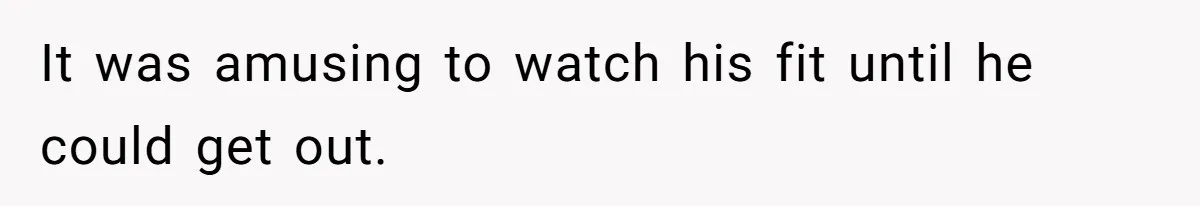 It was amusing to watch his fit until he could get out.