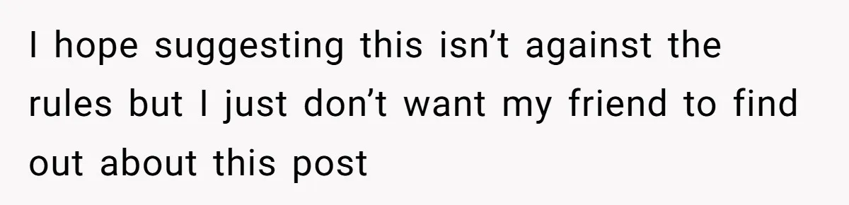 I hope suggesting this isn’t against the rules but I just don’t want my friend to find out about this post